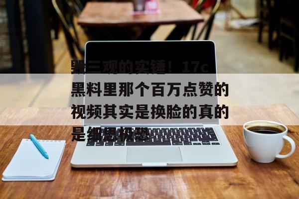 毁三观的实锤！17c黑料里那个百万点赞的视频其实是换脸的真的是细思极恐