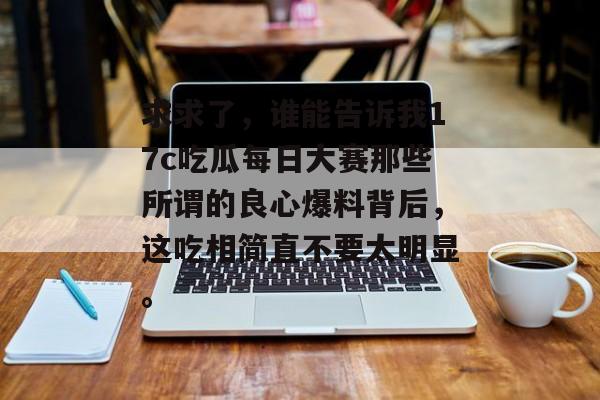 求求了，谁能告诉我17c吃瓜每日大赛那些所谓的良心爆料背后，这吃相简直不要太明显。
