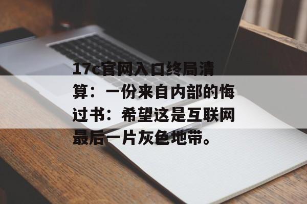 17c官网入口终局清算：一份来自内部的悔过书：希望这是互联网最后一片灰色地带。