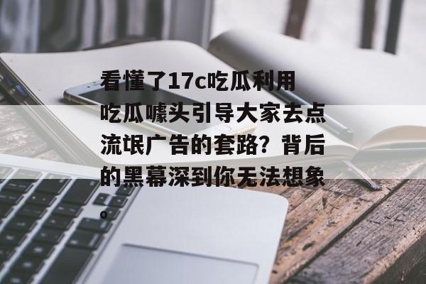 看懂了17c吃瓜利用吃瓜噱头引导大家去点流氓广告的套路？背后的黑幕深到你无法想象。