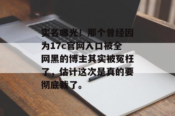 实名曝光！那个曾经因为17c官网入口被全网黑的博主其实被冤枉了，估计这次是真的要彻底栽了。