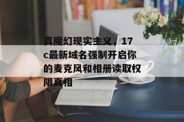 真魔幻现实主义，17c最新域名强制开启你的麦克风和相册读取权限真相