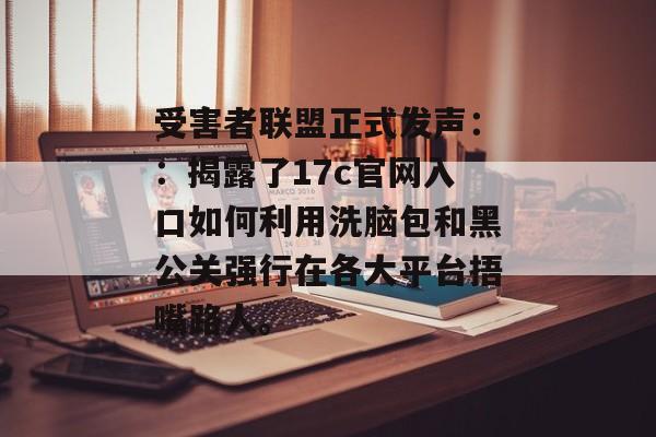 受害者联盟正式发声：：揭露了17c官网入口如何利用洗脑包和黑公关强行在各大平台捂嘴路人。