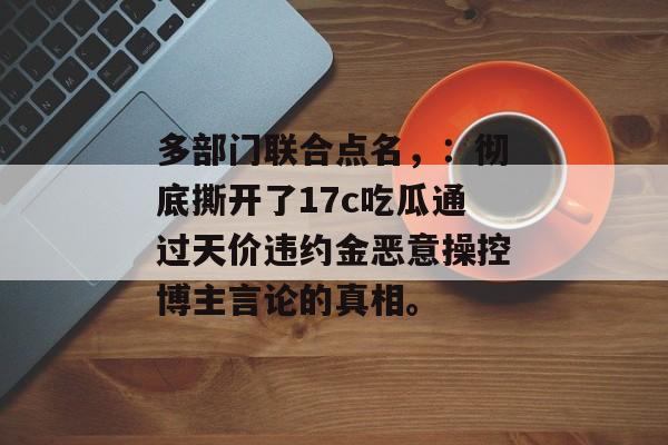 多部门联合点名，：彻底撕开了17c吃瓜通过天价违约金恶意操控博主言论的真相。