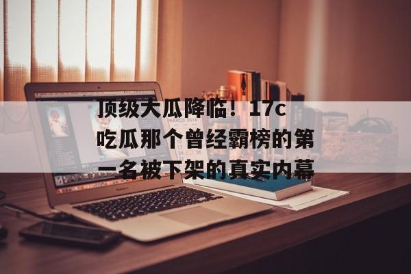 顶级大瓜降临！17c吃瓜那个曾经霸榜的第一名被下架的真实内幕