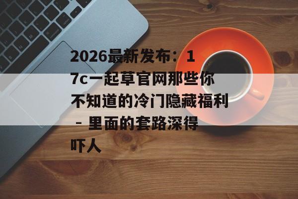 2026最新发布：17c一起草官网那些你不知道的冷门隐藏福利 - 里面的套路深得吓人