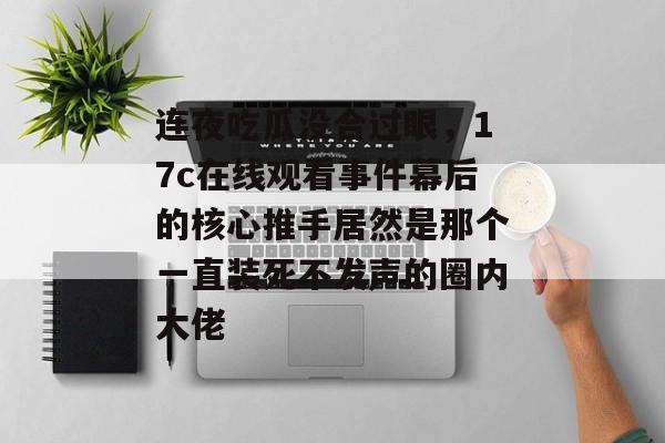 连夜吃瓜没合过眼，17c在线观看事件幕后的核心推手居然是那个一直装死不发声的圈内大佬