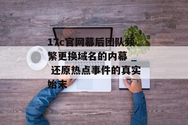 17c官网幕后团队频繁更换域名的内幕 _ 还原热点事件的真实始末