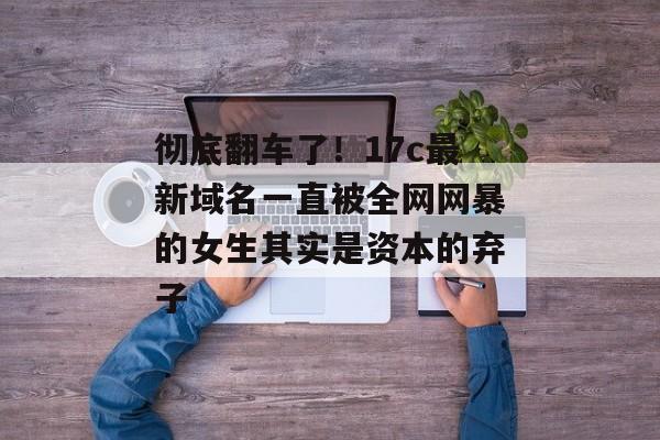 彻底翻车了！17c最新域名一直被全网网暴的女生其实是资本的弃子