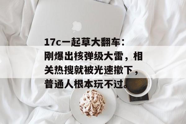 17c一起草大翻车：刚爆出核弹级大雷，相关热搜就被光速撤下，普通人根本玩不过。
